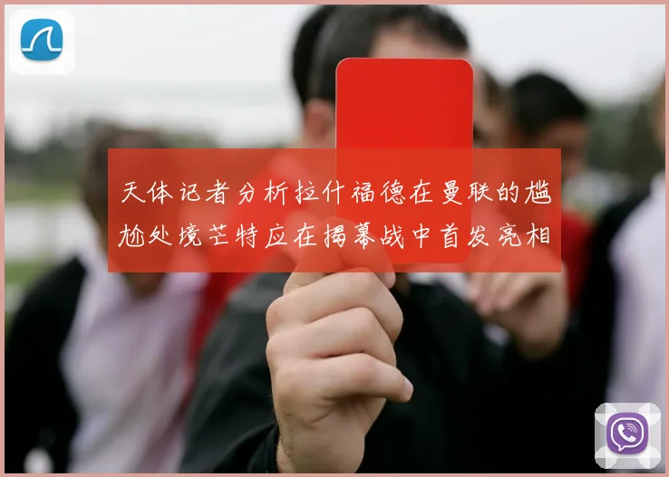 天体记者分析拉什福德在曼联的尴尬处境芒特应在揭幕战中首发亮相