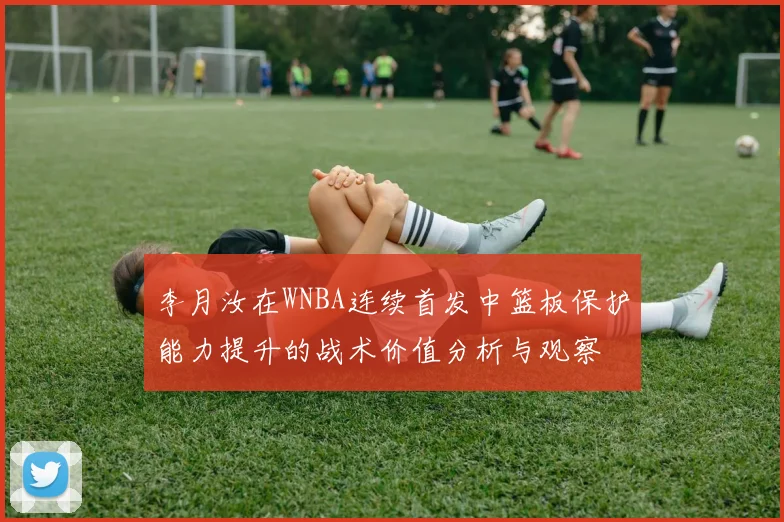 李月汝在WNBA连续首发中篮板保护能力提升的战术价值分析与观察