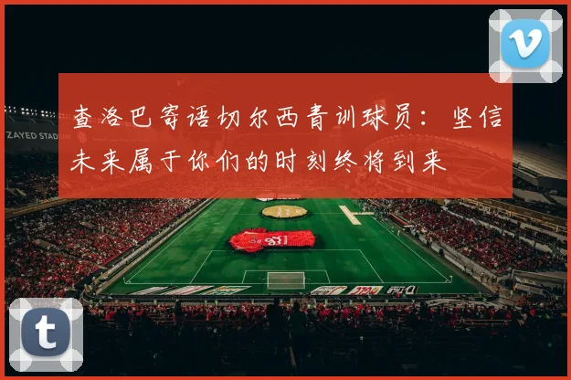 查洛巴寄语切尔西青训球员：坚信未来属于你们的时刻终将到来