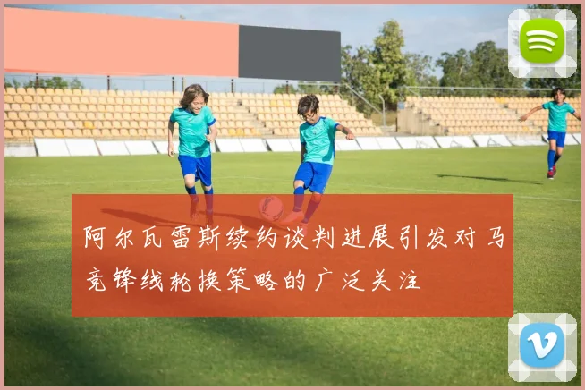 阿尔瓦雷斯续约谈判进展引发对马竞锋线轮换策略的广泛关注