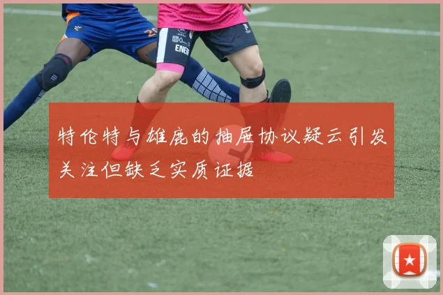 特伦特与雄鹿的抽屉协议疑云引发关注但缺乏实质证据