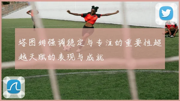 塔图姆强调稳定与专注的重要性超越天赋的表现与成就