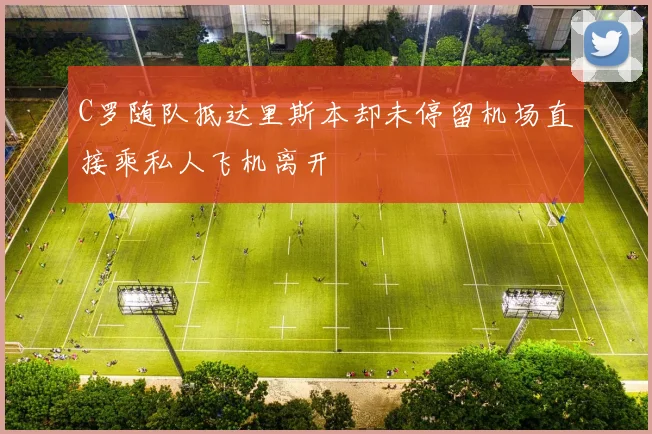 C罗随队抵达里斯本却未停留机场直接乘私人飞机离开