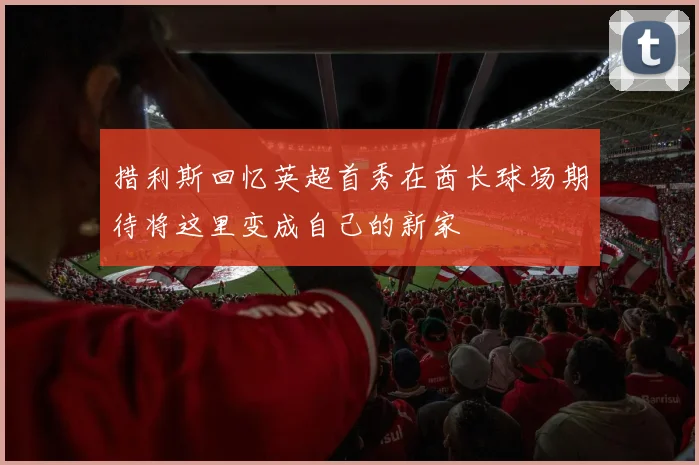 措利斯回忆英超首秀在酋长球场期待将这里变成自己的新家
