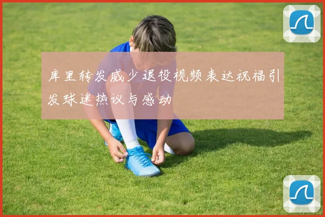 库里转发威少退役视频表达祝福引发球迷热议与感动