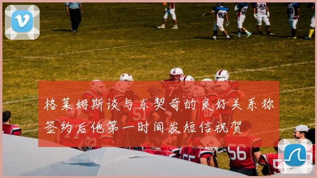 格莱姆斯谈与东契奇的良好关系称签约后他第一时间发短信祝贺
