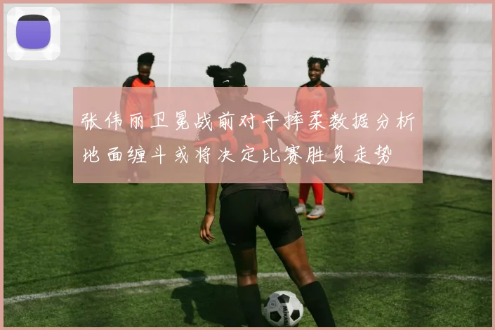 张伟丽卫冕战前对手摔柔数据分析地面缠斗或将决定比赛胜负走势