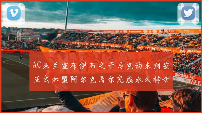 AC米兰宣布伊布之子马克西米利安正式加盟阿尔克马尔完成永久转会