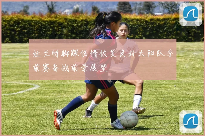 杜兰特脚踝伤情恢复良好太阳队季前赛备战前景展望