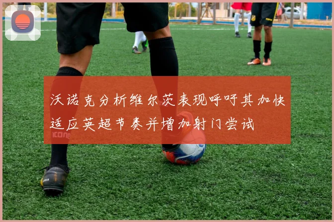 沃诺克分析维尔茨表现呼吁其加快适应英超节奏并增加射门尝试