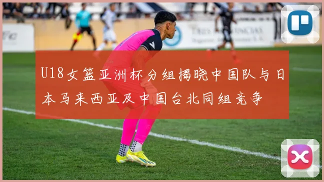 U18女篮亚洲杯分组揭晓中国队与日本马来西亚及中国台北同组竞争