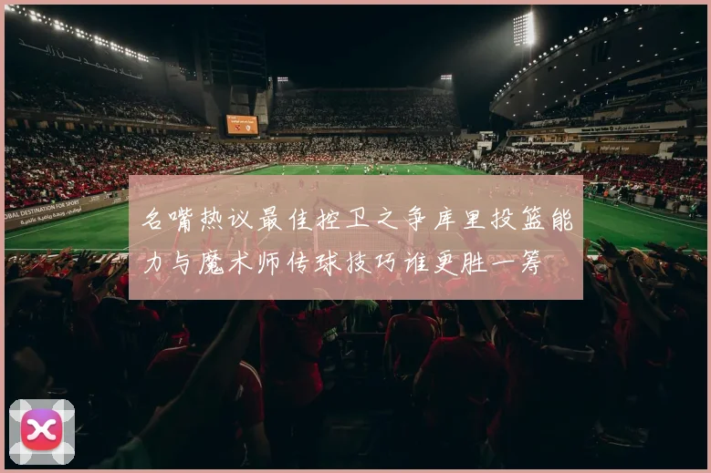 名嘴热议最佳控卫之争库里投篮能力与魔术师传球技巧谁更胜一筹